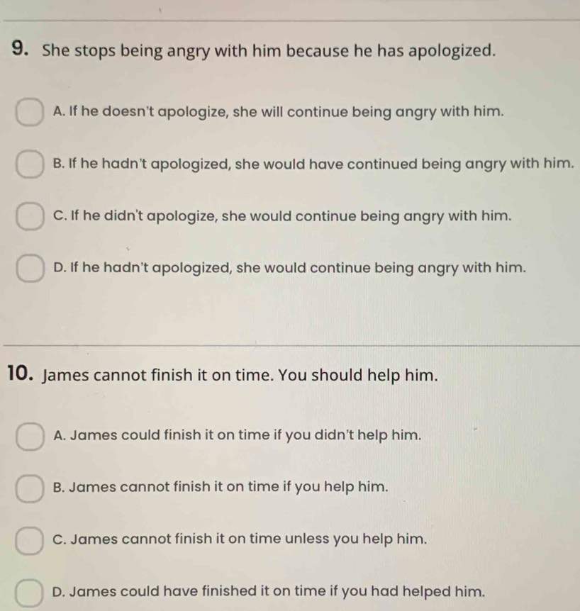 She stops being angry with him because he has apologized.
A. If he doesn't apologize, she will continue being angry with him.
B. If he hadn't apologized, she would have continued being angry with him.
C. If he didn't apologize, she would continue being angry with him.
D. If he hadn't apologized, she would continue being angry with him.
10. James cannot finish it on time. You should help him.
A. James could finish it on time if you didn't help him.
B. James cannot finish it on time if you help him.
C. James cannot finish it on time unless you help him.
D. James could have finished it on time if you had helped him.