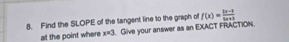 Find the SLOPE of the tangent line to the graph of f(x)= (2x-3)/5x+3 
at the point where x=3. Give your answer as an EXACT FRACTION.