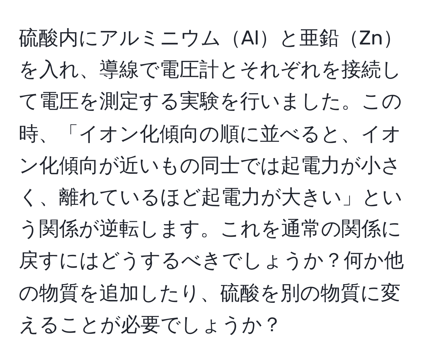 硫酸内にアルミニウムAlと亜鉛Znを入れ、導線で電圧計とそれぞれを接続して電圧を測定する実験を行いました。この時、「イオン化傾向の順に並べると、イオン化傾向が近いもの同士では起電力が小さく、離れているほど起電力が大きい」という関係が逆転します。これを通常の関係に戻すにはどうするべきでしょうか？何か他の物質を追加したり、硫酸を別の物質に変えることが必要でしょうか？