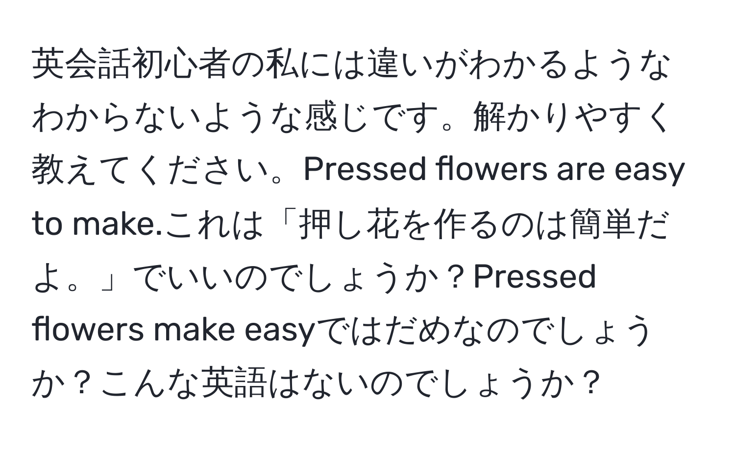 英会話初心者の私には違いがわかるようなわからないような感じです。解かりやすく教えてください。Pressed flowers are easy to make.これは「押し花を作るのは簡単だよ。」でいいのでしょうか？Pressed flowers make easyではだめなのでしょうか？こんな英語はないのでしょうか？