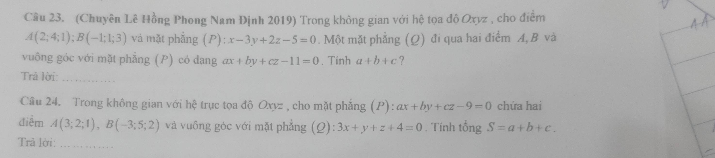 (Chuyên Lê Hồng Phong Nam Định 2019) Trong không gian với hệ tọa độ Oxyz , cho điểm
A(2;4;1); B(-1;1;3) và mặt phẳng (P): x-3y+2z-5=0. Một mặt phẳng (Q) đi qua hai điểm A, B và 
vuông góc với mặt phẳng (P) có dạng ax+by+cz-11=0. Tính a+b+c ? 
Trả lời:_ 
Câu 24. Trong không gian với hệ trục tọa độ Oxyz , cho mặt phẳng (P): ax+by+cz-9=0 chứa hai 
điểm A(3;2;1), B(-3;5;2) và vuông góc với mặt phắng (Q):3x+y+z+4=0. Tính tổng S=a+b+c. 
Trả lời:_