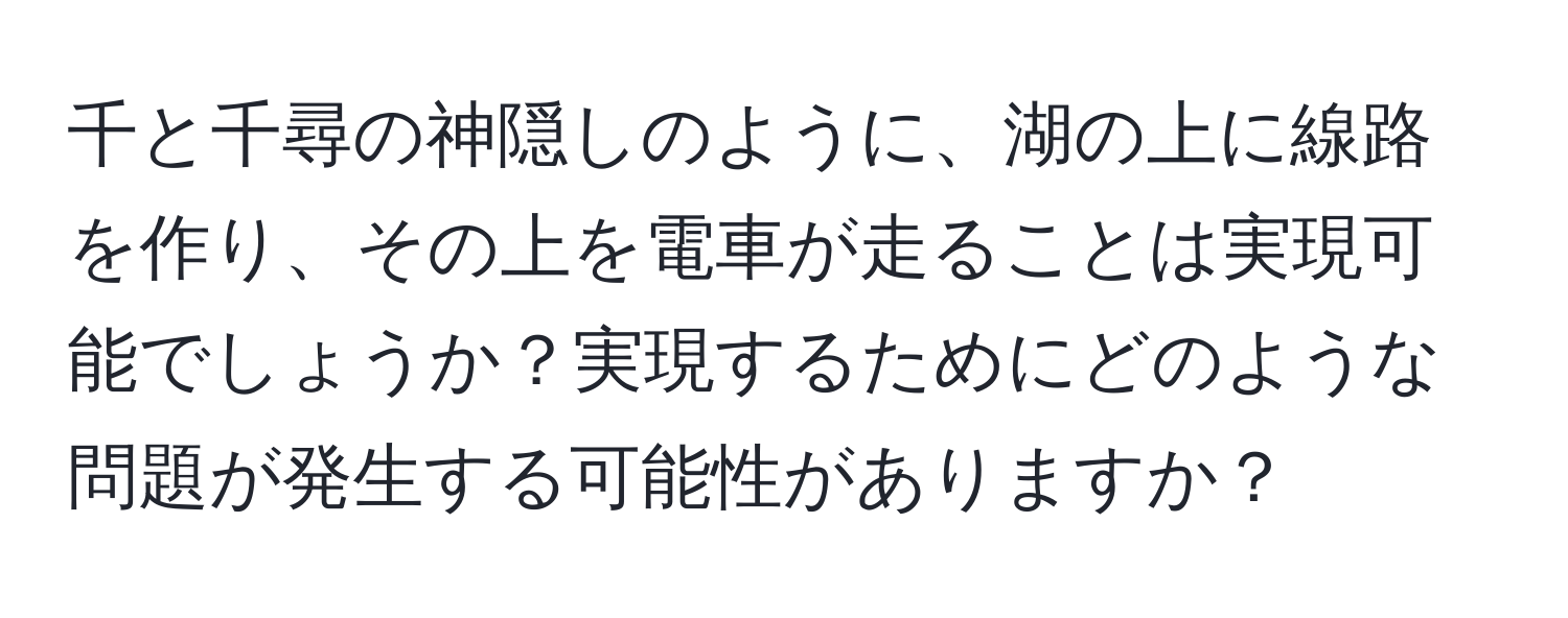 千と千尋の神隠しのように、湖の上に線路を作り、その上を電車が走ることは実現可能でしょうか？実現するためにどのような問題が発生する可能性がありますか？