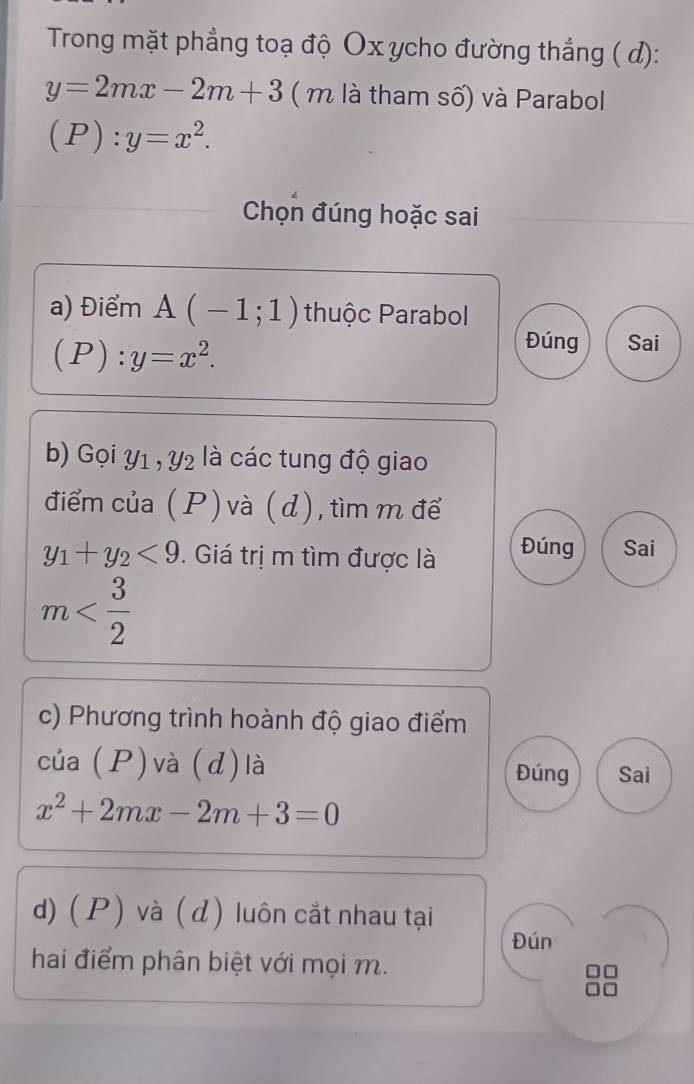 Trong mặt phẳng toạ độ Ox ycho đường thắng ( d):
y=2mx-2m+3 ( m là tham số) và Parabol
(P):y=x^2. 
Chọn đúng hoặc sai 
a) Điểm A(-1;1) thuộc Parabol
(P):y=x^2. 
Đúng Sai 
b) Gọi Y1 , Y2 là các tung độ giao 
điểm của ( P) và ( d), tìm m để
y_1+y_2<9</tex> . Giá trị m tìm được là Đúng Sai
m
c) Phương trình hoành độ giao điểm 
của (P)và (d) là Đúng Sai
x^2+2mx-2m+3=0
d) ( P) và ( d) luôn cắt nhau tại 
Đún 
hai điểm phân biệt với mọi m.