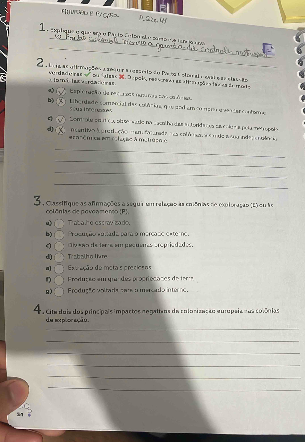 AUVIOADP/ CA
_
_
e Explique o que era o Pacto Colonial e como ele funcionava
L e Leia as afirmações a seguir a respeito do Pacto Colonial e avalie se elas são
verdadeiras ou falsas X. Depois, reescreva as afirmações falsas de modo
a torná-las verdadeiras.
a) Exploração de recursos naturais das colônias.
b) Liberdade comercial das colônias, que podiam comprar e vender conforme
seus interesses.
c) Controle político, observado na escolha das autoridades da colônia pela metrópole.
d) Incentivo à produção manufaturada nas colônias, visando à sua independência
econômica em relação à metrópole.
_
_
_
_
O a Classifique as afirmações a seguir em relação às colônias de exploração (E) ou às
colônias de povoamento (P).
a) Trabalho escravizado.
b) Produção voltada para o mercado externo.
c) Divisão da terra em pequenas propriedades.
d) Trabalho livre.
e) Extração de metais preciosos.
f) Produção em grandes propriedades de terra.
g) Produção voltada para o mercado interno.
4 e Cite dois dos principais impactos negativos da colonização europeia nas colônias
de exploração.
_
_
_
_
_
_
34