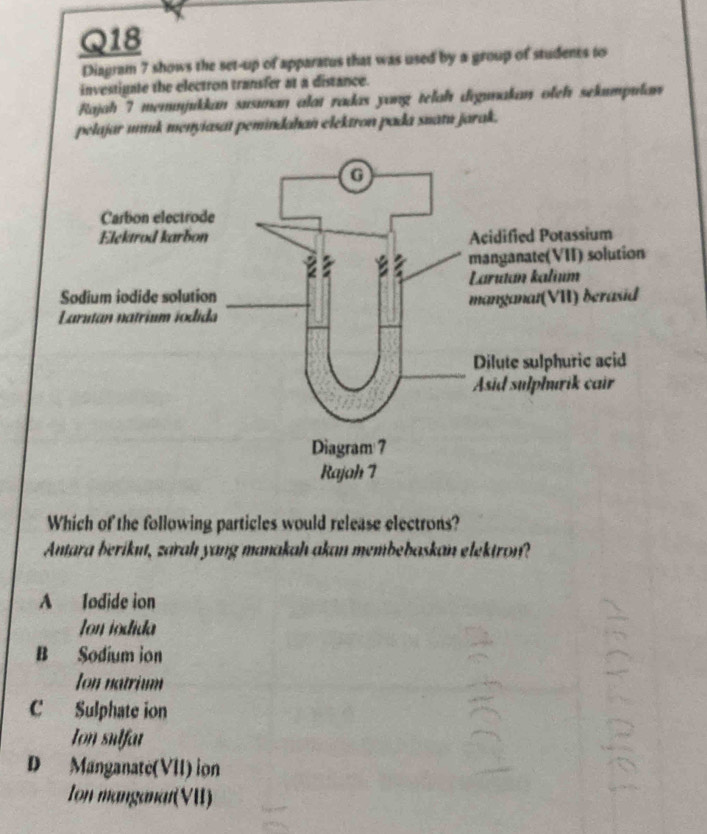 Diagram 7 shows the set-up of apparatus that was used by a group of students to
investigate the electron transfer at a distance.
Rajah 7 memmjukkan susıman alat radas yang telah digınakan oleh sekumpulan
pelajar unnk menyiasat pemindahan elektron pada snatu jarak.
Which of the following particles would release electrons?
Antara berikut, zarah yang manakah akan membebaskan elektron?
A Todide ion
on iódida
B Sodium ion
Ion natrium
C Sulphate ion
Ion sulfat
D Manganate(VII) ion
Ion manganat(VII)