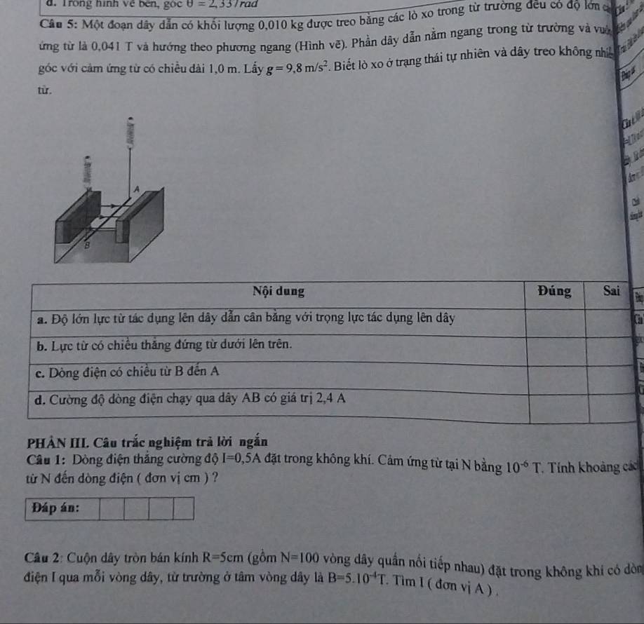 Trong hình về bên, gộc θ =2,337n ad
Câu 5: Một đoạn dây dẫn có khối lượng 0,010 kg được treo bằng các lò xo trong từ trường đều có độ lớn c
ừng từ là 0,041 T và hướng theo phương ngang (Hình vê). Phần dây dẫn nằm ngang trong từ trường và vi đờ
góc với cảm ứng từ có chiều đài 1,0 m. Lấy g=9,8m/s^2 Biết lò xo ở trạng thái tự nhiên và dây treo không nhị a
Dagu
từ.
Gall
A
Simglet
Nội dung Đúng Sai
a. Độ lớn lực từ tác dụng lên dây dẫn cân bằng với trọng lực tác dụng lên dây a
b. Lực từ có chiều thắng đứng từ dưới lên trên.
c. Dòng điện có chiều từ B đến A
đ. Cường độ dòng điện chạy qua dây AB có giá trị 2, 4 A
PHẢN III. Câu trắc nghiệm trả lời ngắn
Câu 1: Dòng điện thắng cường độ I=0,5A đặt trong không khí. Cảm ứng từ tại N bằng 10^(-6)T
từ N đến dòng điện ( đơn vị cm ) ? * Tính khoảng các
Đáp án:
Câu 2: Cuộn dây tròn bán kính R=5cm (gồm N=100 vòng dây quần nổi tiếp nhau) đặt trong không khí có dòn
điện I qua mỗi vòng dây, từ trường ở tâm vòng dây là B=5.10^(-4)T. Tìm 1 ( đơn vị A ) .