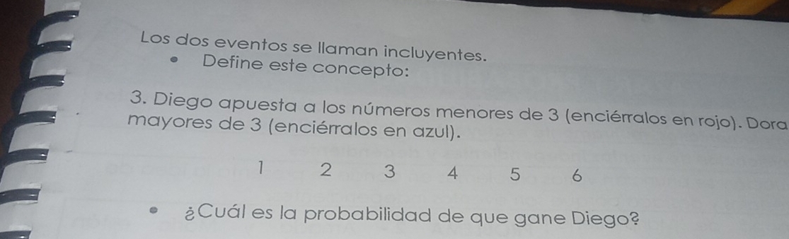 Los dos eventos se llaman incluyentes. 
Define este concepto: 
3. Diego apuesta a los números menores de 3 (enciérralos en rojo). Dora 
mayores de 3 (enciérralos en azul).
1 2 3 4 5 6
¿Cuál es la probabilidad de que gane Diego?