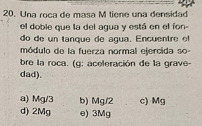 Una roca de masa M tiene una densidad
el doble que la del agua y está en el íon-
do de un tanque de agua. Encuentre el
módulo de la fuerza normal ejercida so-
bre la roca. (g: aceleración de la grave-
dad).
a) Mg/3 b) Mg/2 c) Mg
d) 2Mg e) 3Mg