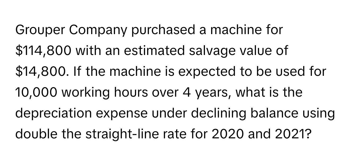 Grouper Company purchased a machine for $114,800 with an estimated salvage value of $14,800. If the machine is expected to be used for 10,000 working hours over 4 years, what is the depreciation expense under declining balance using double the straight-line rate for 2020 and 2021?