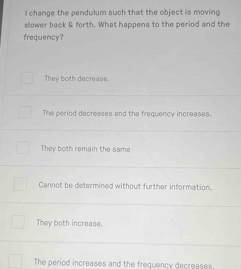 change the pendulum such that the object is moving
slower back & forth. What happens to the period and the
frequency?
They both decrease.
The period decreases and the frequency increases.
They both remain the same
Cannot be determined without further information.
They both increase.
The period increases and the frequency decreases.