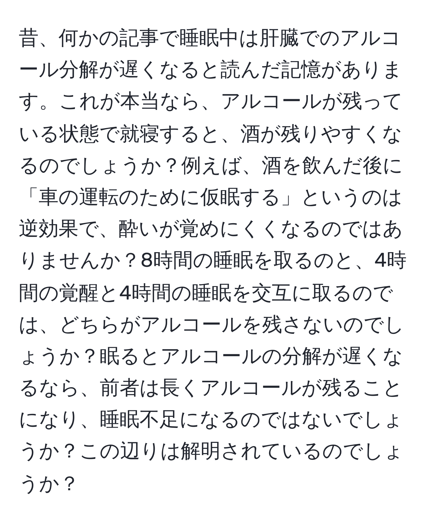 昔、何かの記事で睡眠中は肝臓でのアルコール分解が遅くなると読んだ記憶があります。これが本当なら、アルコールが残っている状態で就寝すると、酒が残りやすくなるのでしょうか？例えば、酒を飲んだ後に「車の運転のために仮眠する」というのは逆効果で、酔いが覚めにくくなるのではありませんか？8時間の睡眠を取るのと、4時間の覚醒と4時間の睡眠を交互に取るのでは、どちらがアルコールを残さないのでしょうか？眠るとアルコールの分解が遅くなるなら、前者は長くアルコールが残ることになり、睡眠不足になるのではないでしょうか？この辺りは解明されているのでしょうか？