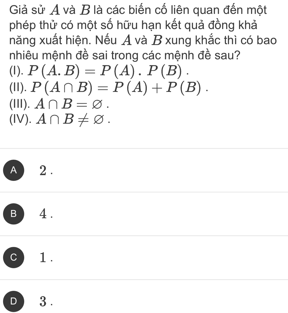 Giả sử A và B là các biến cố liên quan đến một
phép thử có một số hữu hạn kết quả đồng khả
năng xuất hiện. Nếu A và B xung khắc thì có bao
nhiêu mệnh đề sai trong các mệnh đề sau?
(I). P(A.B)=P(A).P(B). 
(II). P(A∩ B)=P(A)+P(B). 
(III). A∩ B=varnothing. 
(IV). A∩ B!= varnothing.
A ) 2 .
B 4 .
C ) 1 .
D 3 .