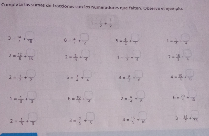 Completa las sumas de fracciones con los numeradores que faltan. Observa el ejemplo.
1= 1/2 + 1/2 
3= 14/7 + □ /16 
8= 4/1 + □ /2  5= 6/2 + □ /4  1= 1/4 + □ /4 
2= 12/8 + □ /16 
2= 2/4 + □ /4  1= 1/2 + □ /4  7= 18/3 + □ /6 
2= 1/2 + □ /2 
5= 3/4 + □ /4  4= 9/3 + □ /6  4= 10/4 + □ /8 
1= 1/3 + □ /3 
6= 10/4 + □ /4  2= 4/4 + □ /8  6= 20/5 + □ /10 
2= 1/3 + □ /3 
3= 7/5 + □ /5  4= 15/5 + □ /10  3= 14/7 + □ /14 