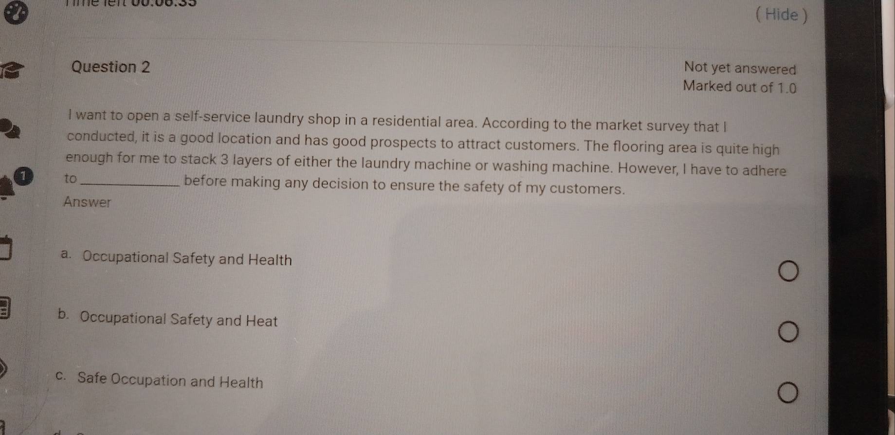 ( Hide )
Question 2 Not yet answered
Marked out of 1.0
I want to open a self-service laundry shop in a residential area. According to the market survey that I
conducted, it is a good location and has good prospects to attract customers. The flooring area is quite high
enough for me to stack 3 layers of either the laundry machine or washing machine. However, I have to adhere
1 to_ before making any decision to ensure the safety of my customers.
Answer
a. Occupational Safety and Health
b. Occupational Safety and Heat
c. Safe Occupation and Health