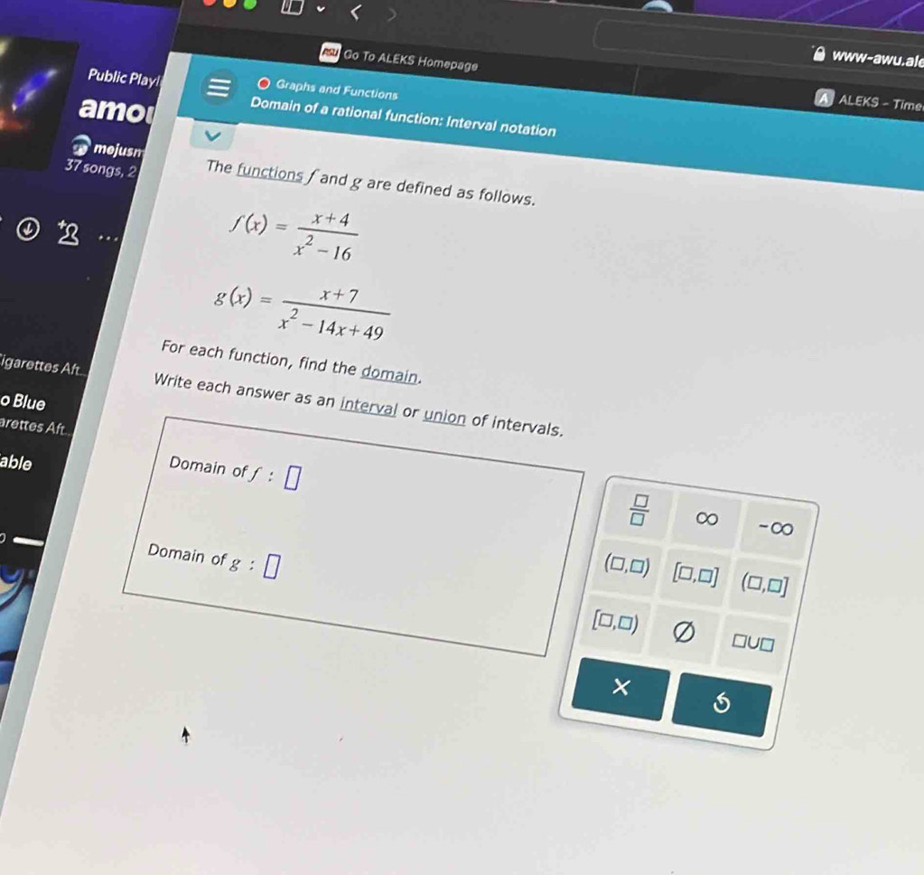 www-awu.ale
Go To ALEKS Homepage ALEKS - Time
Public Playl Graphs and Functions
amo
Domain of a rational function: Interval notation
mejusm
37 songs, 2 The functions f and g are defined as follows.
f(x)= (x+4)/x^2-16 
g(x)= (x+7)/x^2-14x+49 
For each function, find the domain.
igarettes Aft Write each answer as an interval or union of intervals.
o Blue
arettes Aft
able
Domain of f:□
 □ /□   ∞ -∞
Domain of g:□
(□ ,□ ) [□ ,□ ] (□ ,□ ]
[□ ,□ )
□ U□
×