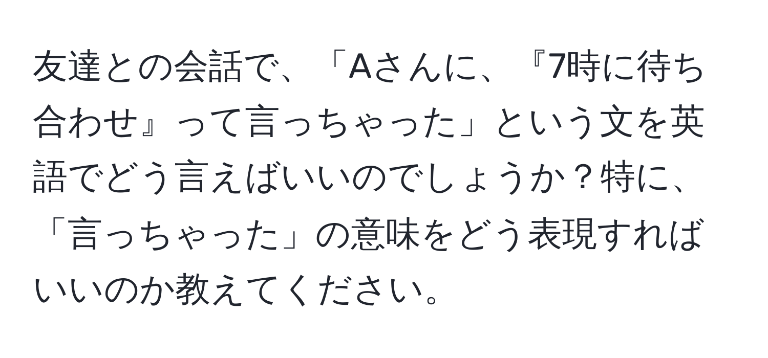 友達との会話で、「Aさんに、『7時に待ち合わせ』って言っちゃった」という文を英語でどう言えばいいのでしょうか？特に、「言っちゃった」の意味をどう表現すればいいのか教えてください。