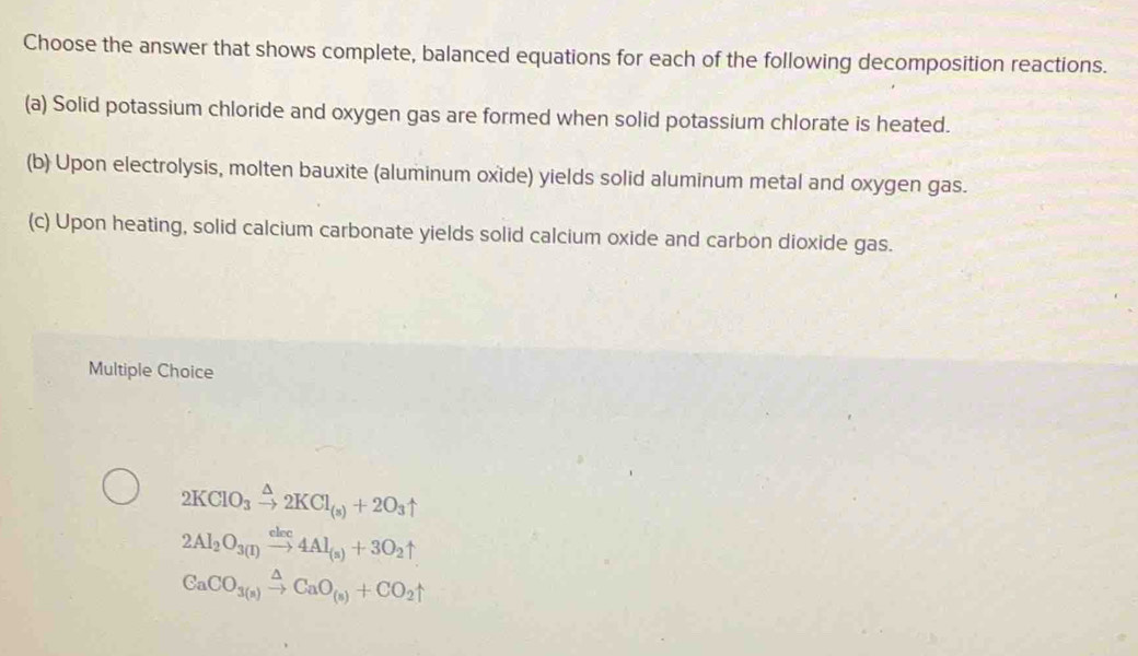 Choose the answer that shows complete, balanced equations for each of the following decomposition reactions.
(a) Solid potassium chloride and oxygen gas are formed when solid potassium chlorate is heated.
(b) Upon electrolysis, molten bauxite (aluminum oxide) yields solid aluminum metal and oxygen gas.
(c) Upon heating, solid calcium carbonate yields solid calcium oxide and carbon dioxide gas.
Multiple Choice
2KClO_3xrightarrow △ 2KCl_(s)+2O_3uparrow
2Al_2O_3(I)xrightarrow cloc4Al_(s)+3O_2uparrow
CaCO_3(s)xrightarrow △ CaO_(s)+CO_2uparrow