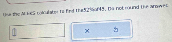 Use the ALEKS calculator to find the52%of45. Do not round the answer. 
× 5