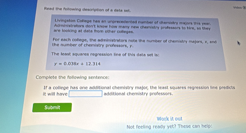 Read the following description of a data set. Video ⑤ 
Livingston College has an unprecedented number of chemistry majors this year. 
Administrators don't know how many new chemistry professors to hire, so they 
are looking at data from other colleges. 
For each college, the administrators note the number of chemistry majors, x, and 
the number of chemistry professors, y. 
The least squares regression line of this data set is:
y=0.038x+12.314
Complete the following sentence: 
If a college has one additional chemistry major, the least squares regression line predicts 
it will have □ additional chemistry professors. 
Submit 
Work it out 
Not feeling ready yet? These can help: