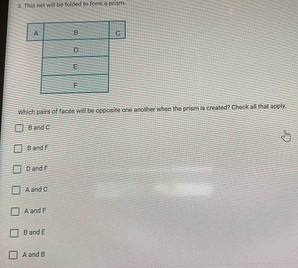 This net will be folded to form a prism.
Which pairs of faces will be opposite one another when the prism is created? Check all that apply.
B and C
B and F
D and F
A and C
A and F
B and E
A and B