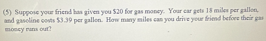 (5) Suppose your friend has given you $20 for gas money. Your car gets 18 miles per gallon, 
and gasoline costs $3.39 per gallon. How many miles can you drive your friend before their gas 
money runs out?