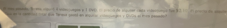 El mes pasado, Teresa alquiló 4 videojuegos y 1 DVD. El precio de alquiler cada videojuego fue $2.10. El precio de alquile 
ual es la cantidad total que Teresa gastó en alquilar videojuegos y DVDs el mes pasado?