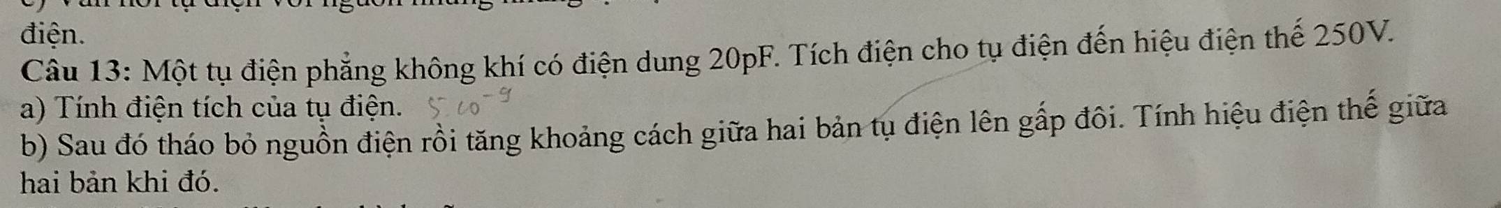 điện. 
Câu 13: Một tụ điện phẳng không khí có điện dung 20pF. Tích điện cho tụ điện đến hiệu điện thế 250V. 
a) Tính điện tích của tụ điện. 
b) Sau đó tháo bỏ nguồn điện rồi tăng khoảng cách giữa hai bản tụ điện lên gấp đôi. Tính hiệu điện thế giữa 
hai bản khi đó.