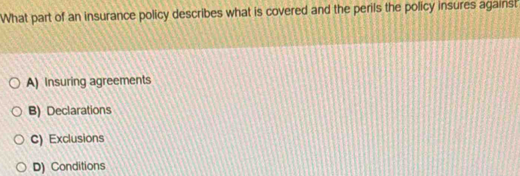 What part of an insurance policy describes what is covered and the perils the policy insures against
A) Insuring agreements
B) Declarations
C) Exclusions
D) Conditions