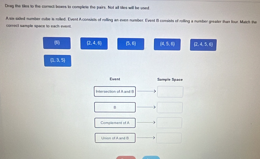 Drag the tiles to the correct boxes to complete the pairs. Not all tiles will be used. 
A six sided number cube is rolled. Event A consists of rolling an even number. Event B consists of rolling a number greater than four. Match the 
correct sample space to each event.
6  2,4,6  5,6  4,5,6  2,4,5,6
 1,3,5
Event Sample Space 
Intersection of A and B
B 
Complement of A 
Union of A and B