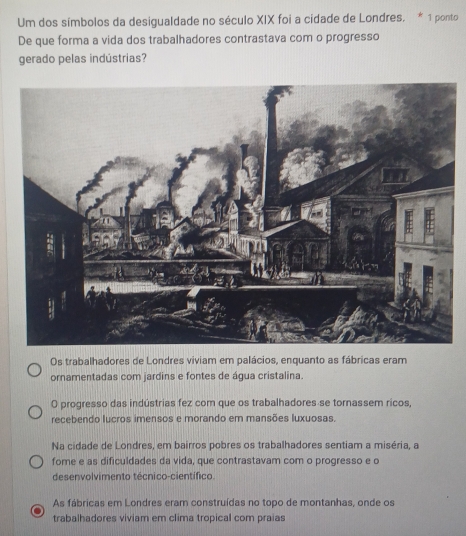 Um dos símbolos da desigualdade no século XIX foi a cidade de Londres. * 1 ponto
De que forma a vida dos trabalhadores contrastava com o progresso
gerado pelas indústrias?
Os trabalhadores de Londres viviam em palácios, enquanto as fábricas eram
ornamentadas com jardins e fontes de água cristalina.
O progresso das indústrias fez com que os trabalhadores se tornassem ricos,
recebendo lucros imensos e morando em mansões luxuosas.
Na cidade de Londres, em bairros pobres os trabalhadores sentiam a miséria, a
fome e as dificuldades da vida, que contrastavam com o progresso e o
desenvolvimento técnico-científico.
As fábricas em Londres eram construídas no topo de montanhas, onde os
trabalhadores viviam em clima tropical com praias