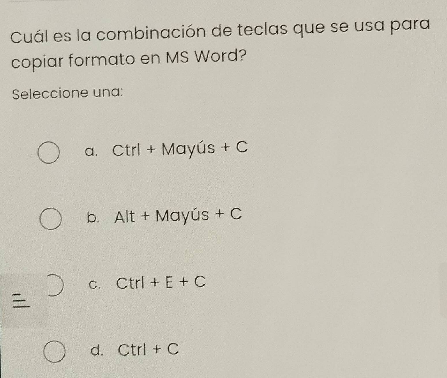 Cuál es la combinación de teclas que se usa para
copiar formato en MS Word?
Seleccione una:
a. Ctrl+Mayus+C
b. Alt+Mayus+C
C. Ctrl+E+C

d. Ctrl+C