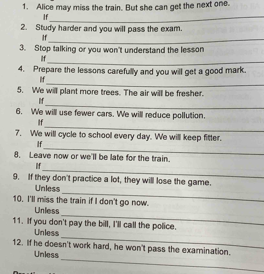 Alice may miss the train. But she can get the next one. 
If_ 
2. Study harder and you will pass the exam. 
If_ 
3. Stop talking or you won't understand the lesson 
_ 
If 
4. Prepare the lessons carefully and you will get a good mark. 
_ 
If 
5. We will plant more trees. The air will be fresher. 
_ 
If 
6. We will use fewer cars. We will reduce pollution. 
_ 
If 
7. We will cycle to school every day. We will keep fitter. 
_ 
If 
8. Leave now or we'll be late for the train. 
_ 
If 
9. If they don't practice a lot, they will lose the game. 
_ 
Unless 
10. I'll miss the train if I don't go now. 
_ 
Unless 
11. If you don't pay the bill, I'll call the police. 
_ 
Unless 
_ 
12. If he doesn't work hard, he won't pass the examination. 
Unless