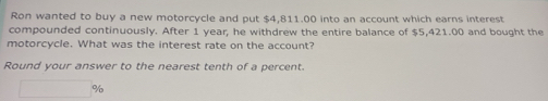 Ron wanted to buy a new motorcycle and put $4,811.00 into an account which earns interest 
compounded continuously. After 1 year, he withdrew the entire balance of $5,421.00 and bought the 
motorcycle. What was the interest rate on the account? 
Round your answer to the nearest tenth of a percent.