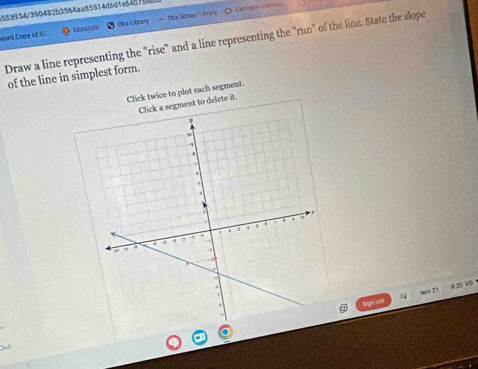 CCam ogi hg 
553934/390482b3564aa85514d6d1e64d75680 
dent Copy of 0 /. Edpuzzie Ots Library -- Ots School I ibrary 
Draw a line representing the "rise" and a line representing the "run" of the line. State the slope 
of the line in simplest form. 
Click twice to plot each segment. 
delete it. 
Sign out = Nov 21 8 20 US 
Out