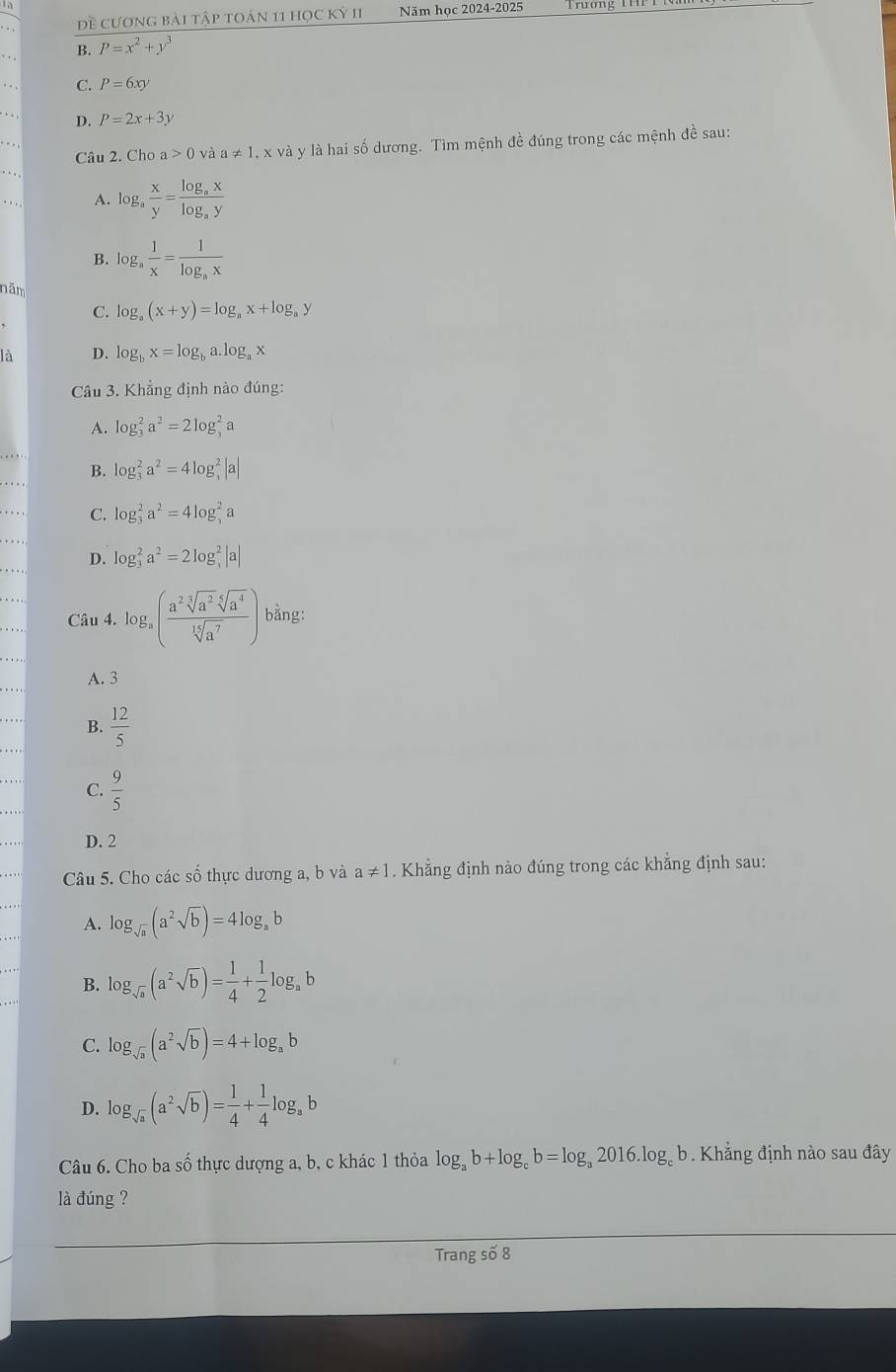 Đề cương bài tập toán 11 học kỷ II Năm học 2024-2025
B. P=x^2+y^3
C. P=6xy. . . D. P=2x+3y
Câu 2. Cho a>0 và a!= 1. , x và y là hai số dương. Tìm mệnh đề đúng trong các mệnh đề sau:
A. log _a x/y =frac log _axlog _ay
B. log _a 1/x =frac 1log _ax
năm
C. log _a(x+y)=log _ax+log _ay
là D. log _bx=log _ba.log _ax
Câu 3. Khẳng định nào đúng:
A. log _3^(2a^2)=2log _3^(2a
B.
. log _3^2a^2)=4log _3^(2|a|
C. log _3^2a^2)=4log _3^(2a
D. log _3^2a^2)=2log _3^(2|a|
Câu 4. log _a)( a^2sqrt[3](a^2)sqrt[6](a^4)/sqrt[14](a^7) ) bằng:
A. 3
B.  12/5 
C.  9/5 
D. 2
Câu 5. Cho các số thực dương a, b và a!= 1. Khẳng định nào đúng trong các khẳng định sau:
A. log _sqrt(a)(a^2sqrt(b))=4log _ab
B. log _sqrt(a)(a^2sqrt(b))= 1/4 + 1/2 log _ab
C. log _sqrt(a)(a^2sqrt(b))=4+log _ab
D. log _sqrt(a)(a^2sqrt(b))= 1/4 + 1/4 log _ab
Câu 6. Cho ba số thực dượng a, b, c khác 1 thỏa log _ab+log _cb=log _a2016.log _c b. Khẳng định nào sau đây
là đúng ?
Trang số 8