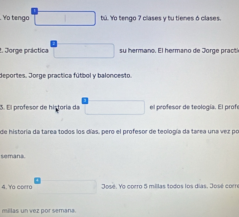 1 
. Yo tengo tú. Yo tengo 7 clases y tu tienes 6 clases. 
2 
2. Jorge práctica su hermano. El hermano de Jorge practi 
deportes, Jorge practica fútbol y baloncesto. 
3 
3. El profesor de historia da el profesor de teología. El profe 
de historia da tarea todos los días, pero el profesor de teología da tarea una vez po 
semana. 
4 
4. Yo corro José. Yo corro 5 millas todos los dias, José corre 
millas un vez por semana.