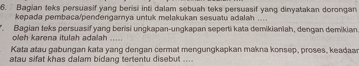 Bagian teks persuasif yang berisi inti dalam sebuah teks persuasif yang dinyatakan dorongan 
kepada pembaca/pendengarnya untuk melakukan sesuatu adalah .... 
7. Bagian teks persuasif yang berisi ungkapan-ungkapan seperti kata demikianlah, dengan demikian 
oleh karena itulah adalah ..... 
Kata atau gabungan kata yang dengan cermat mengungkapkan makna konsep, proses, keadaan 
atau sifat khas dalam bidang tertentu disebut ....