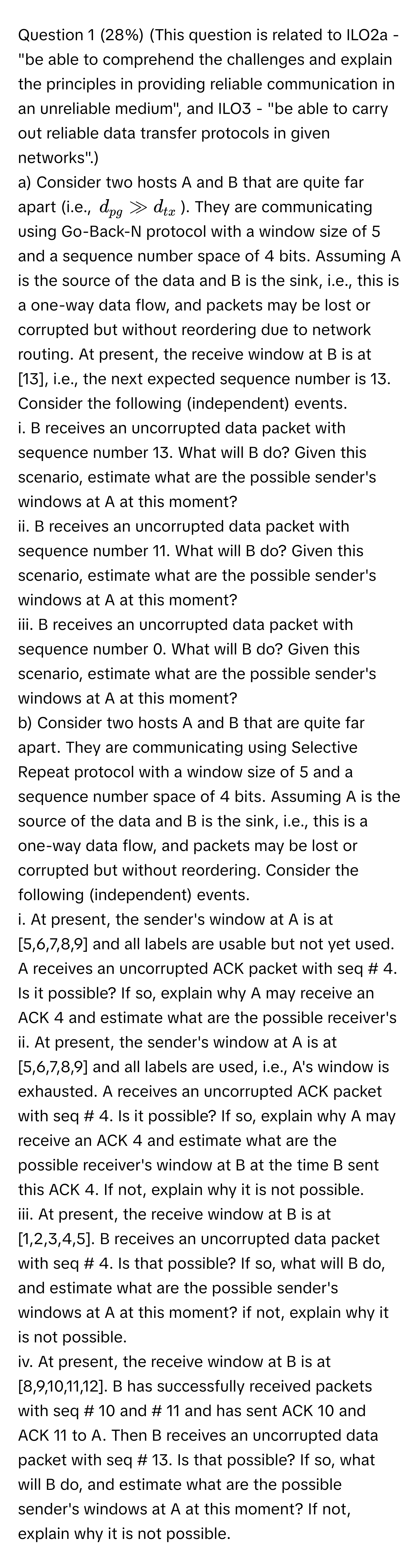 (28%) (This question is related to ILO2a - "be able to comprehend the challenges and explain the principles in providing reliable communication in an unreliable medium", and ILO3 - "be able to carry out reliable data transfer protocols in given networks".) 
a) Consider two hosts A and B that are quite far apart (i.e., $d_pg gg d_tx$). They are communicating using Go-Back-N protocol with a window size of 5 and a sequence number space of 4 bits. Assuming A is the source of the data and B is the sink, i.e., this is a one-way data flow, and packets may be lost or corrupted but without reordering due to network routing. At present, the receive window at B is at [13], i.e., the next expected sequence number is 13. Consider the following (independent) events. 
i. B receives an uncorrupted data packet with sequence number 13. What will B do? Given this scenario, estimate what are the possible sender's windows at A at this moment? 
ii. B receives an uncorrupted data packet with sequence number 11. What will B do? Given this scenario, estimate what are the possible sender's windows at A at this moment? 
iii. B receives an uncorrupted data packet with sequence number 0. What will B do? Given this scenario, estimate what are the possible sender's windows at A at this moment? 
b) Consider two hosts A and B that are quite far apart. They are communicating using Selective Repeat protocol with a window size of 5 and a sequence number space of 4 bits. Assuming A is the source of the data and B is the sink, i.e., this is a one-way data flow, and packets may be lost or corrupted but without reordering. Consider the following (independent) events. 
i. At present, the sender's window at A is at [5,6,7,8,9] and all labels are usable but not yet used. A receives an uncorrupted ACK packet with seq # 4. Is it possible? If so, explain why A may receive an ACK 4 and estimate what are the possible receiver's 
ii. At present, the sender's window at A is at [5,6,7,8,9] and all labels are used, i.e., A's window is exhausted. A receives an uncorrupted ACK packet with seq # 4. Is it possible? If so, explain why A may receive an ACK 4 and estimate what are the possible receiver's window at B at the time B sent this ACK 4. If not, explain why it is not possible. 
iii. At present, the receive window at B is at [1,2,3,4,5]. B receives an uncorrupted data packet with seq # 4. Is that possible? If so, what will B do, and estimate what are the possible sender's windows at A at this moment? if not, explain why it is not possible. 
iv. At present, the receive window at B is at [8,9,10,11,12]. B has successfully received packets with seq # 10 and # 11 and has sent ACK 10 and ACK 11 to A. Then B receives an uncorrupted data packet with seq # 13. Is that possible? If so, what will B do, and estimate what are the possible sender's windows at A at this moment? If not, explain why it is not possible.