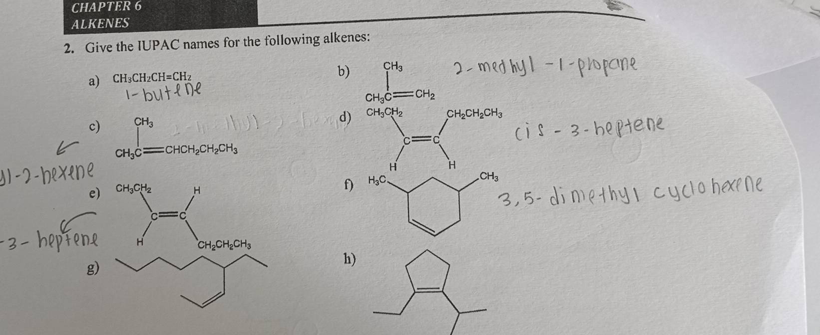 CH 4P TER 6
ALKENES
2. Give the IUPAC names for the following alkenes:
a) CH_3CH_2CH=CH_2
b) ∈tlimits _CH_3Cequiv CH_2
c) CH_3Cequiv CHCH_2CH_2CH_3
d) CH_3CH_2 CH_2CH_2CH_3
C
H H
e)

f) H_3C. .CH_3
g)
h