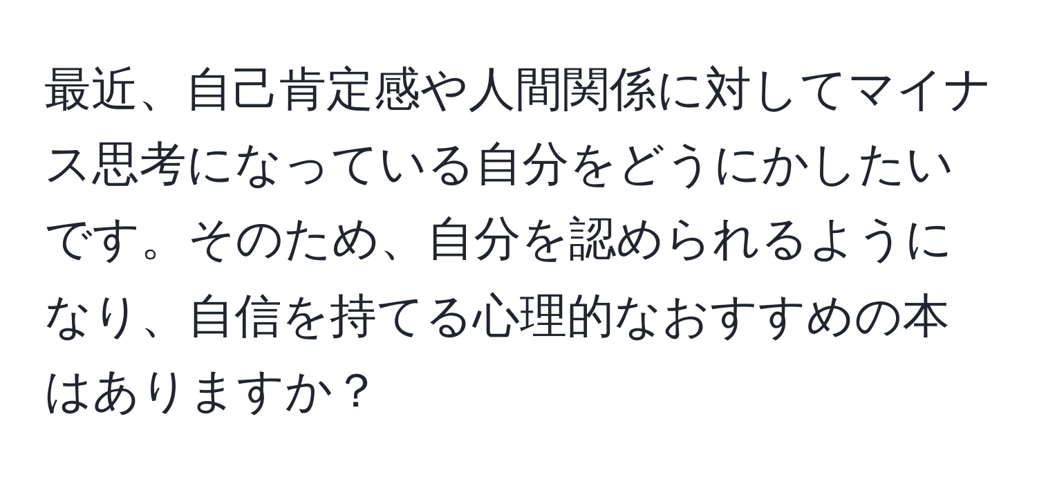 最近、自己肯定感や人間関係に対してマイナス思考になっている自分をどうにかしたいです。そのため、自分を認められるようになり、自信を持てる心理的なおすすめの本はありますか？