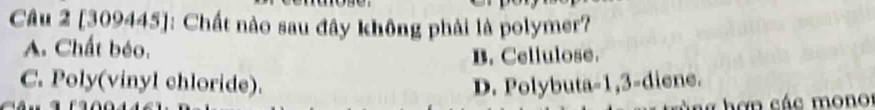 [309445]: Chất nào sau đây không phải là polymer?
A. Chất béo.
B. Cellulose.
C. Poly(vinyl chloride). D. Polybuta -1, 3 -diene.
hơn các mono