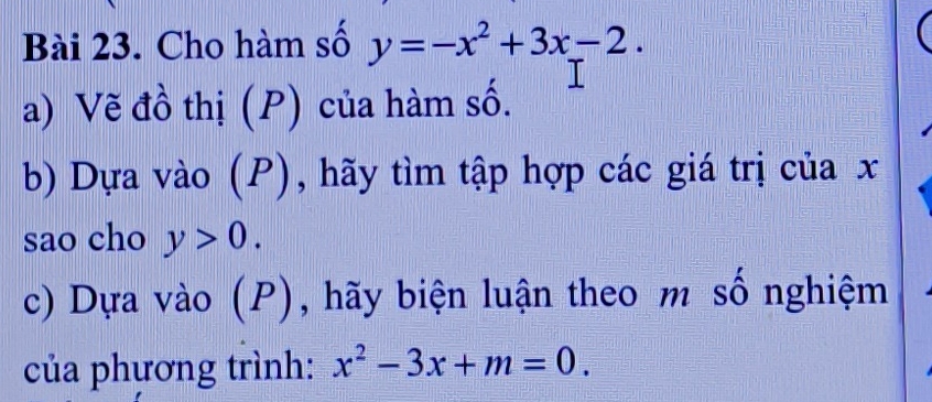 Cho hàm số y=-x^2+3x-2. 
a) Vẽ đồ thị (P) của hàm số.
b) Dựa vào (P), hãy tìm tập hợp các giá trị của x
sao cho y>0. 
c) Dựa vào (P), hãy biện luận theo m số nghiệm
của phương trình: x^2-3x+m=0.