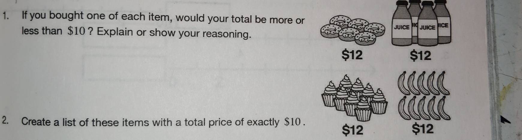 If you bought one of each item, would your total be more or
JUICE Jid JUICE JICE
less than $10 ? Explain or show your reasoning.
$12 $12
2. Create a list of these items with a total price of exactly $10.
$12 $12