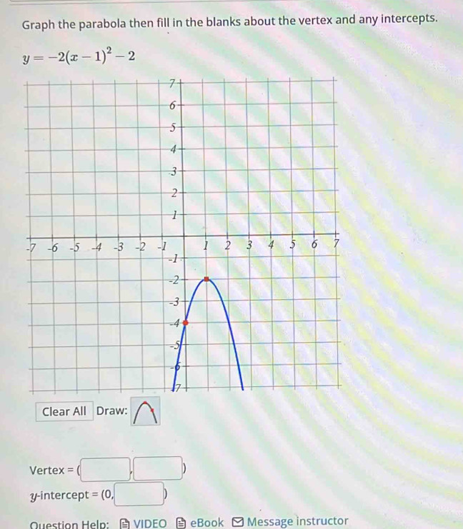 Graph the parabola then fill in the blanks about the vertex and any intercepts.
y=-2(x-1)^2-2
Clear All Draw: 
Vertex =(□ ,□ )
y-intercept =(0,□ )
Question Help: VIDEO eBook - Message instructor