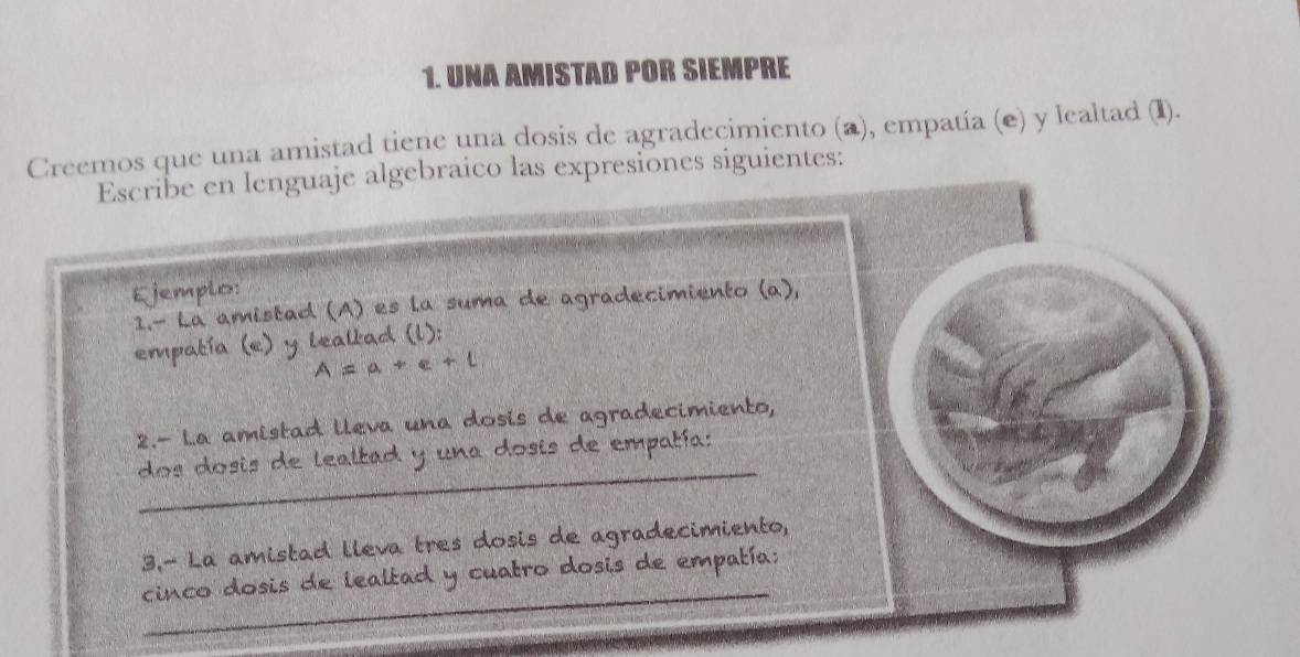 UNA AMISTAD POR SIEMPRE 
Creemos que una amistad tiene una dosis de agradecimiento (a), empatía (e) y lealtad (I). 
Escribe en lenguaje algebraico las expresiones siguientes: 
Ejemplo: 
1.- La amistad (A) es la suma de agradecimiento (a), 
empatía (e) y leallad (l): 
A = a + e + l 
2.- La amistad lleva una dosis de agradecimiento, 
_ 
dos dosis de lealtad y una dosis de empatía: 
3.- La amistad lleva tres dosis de agradecimiento, 
_ 
cinco dosis de lealtad y cuatro dosis de empatía: