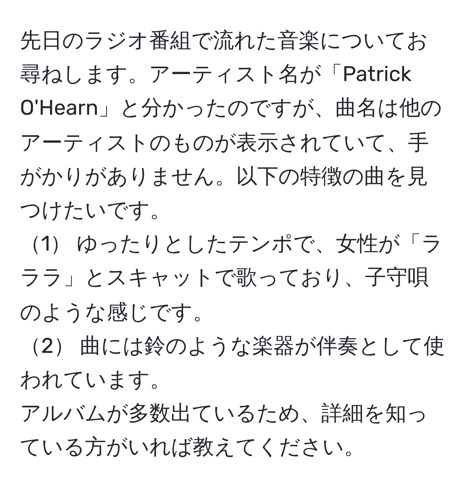 先日のラジオ番組で流れた音楽についてお尋ねします。アーティスト名が「Patrick O'Hearn」と分かったのですが、曲名は他のアーティストのものが表示されていて、手がかりがありません。以下の特徴の曲を見つけたいです。  
1 ゆったりとしたテンポで、女性が「ラララ」とスキャットで歌っており、子守唄のような感じです。  
2 曲には鈴のような楽器が伴奏として使われています。  
アルバムが多数出ているため、詳細を知っている方がいれば教えてください。