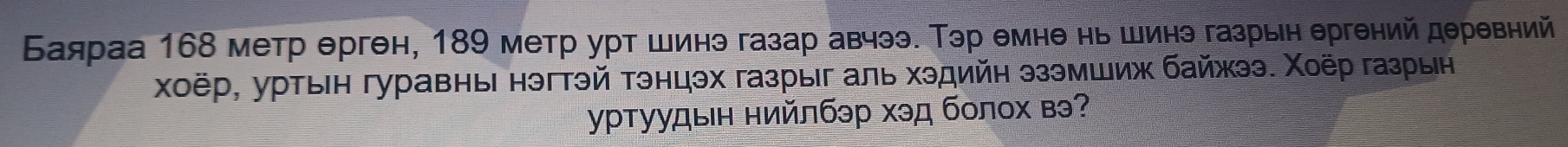 Баяраа 168 метр ерген, 189 метр урт шинэ газар авчээ. Тэр емне нь шинэ газрын ергений деревний 
χоёр, уртын гуравны нэгтэй тэнцэх газрыг аль хэдийн эзэмшиж байжээ. Χоёр газрын 
γρтуудын нийлбэр хэд болох вэ?