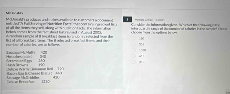 McDonald's
McDonald's produces and makes available to customers a document 8 Multiple Choice 2 points
entitled "A Full Serving of Nutrition Facts" that contains ingredient lists Consider the information given. Which of the following is the
of all the items they sell, along with nutrition facts. The information interquartile range of the number of calories in the sample? Please
below comes from the fact sheet last revised in August 2005. choose from the options below.
A random sample of 8 breakfast items is randomly selected from the 110
list of all breakfast items. The 8 selected breakfast items, and their
number of calories, are as follows. 305
Sausage McMuffin 420 1030
Hotcakes (plain) 340 615
Scrambled Eggs 280
Hash Browns 190 310
Deluxe Warm Cinnamon Roll 790
Bacon, Egg & Cheese Biscuit 440
Sausage McGriddles 420
Deluxe Breakfast 1220