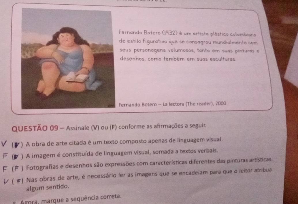 Fernando Botero (1932) é um artista plástico colombiano 
de estilo figurativo que se consagrou mundialmente com 
seus personagens volumosos, tanto em suas pinturas e 
desenhos, como também em suas esculturas 
Fernando Botero -- La lectora (The reader), 2000 
QUESTÃO 09 - Assinale (V) ou (F) conforme as afirmações a seguir. 
V (B *) A obra de arte citada é um texto composto apenas de linguagem visual. 
F (B7 ) A imagem é constituída de linguagem visual, somada a textos verbais. 
F F * ) Fotografias e desenhos são expressões com características diferentes das pinturas artísticas 
レ ( F) Nas obras de arte, é necessário ler as imagens que se encadeiam para que o leitor atribua 
algum sentido. 
Agora, marque a sequência correta.