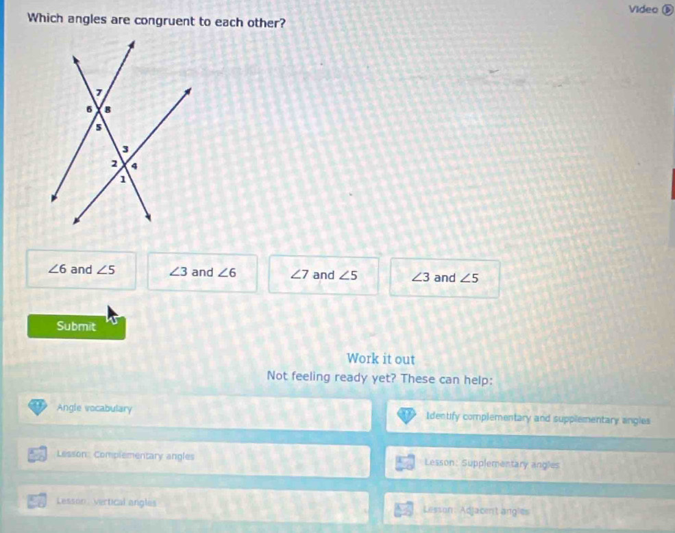 Video ⑤
Which angles are congruent to each other?
∠ 6 and ∠ 5 ∠ 3 and ∠ 6 ∠ 7 and ∠ 5 ∠ 3 and ∠ 5
Submit
Work it out
Not feeling ready yet? These can help:
Angle vocabulary Identify complementary and supplementary angles
Lesson: Complementary angles Lesson: Supplementary angles
Lesson, vertical angles Lesson: Adjacent angles